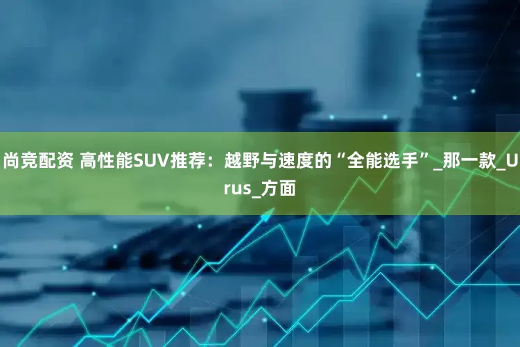 尚竞配资 高性能SUV推荐：越野与速度的“全能选手”_那一款_Urus_方面