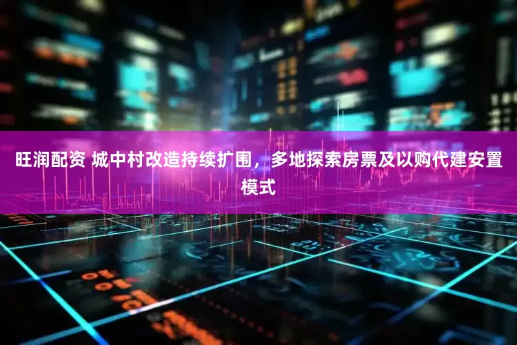 旺润配资 城中村改造持续扩围，多地探索房票及以购代建安置模式