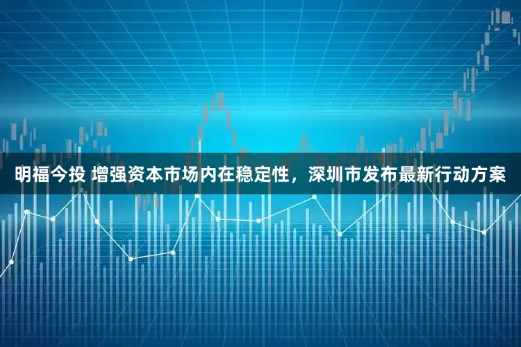 明福今投 增强资本市场内在稳定性，深圳市发布最新行动方案