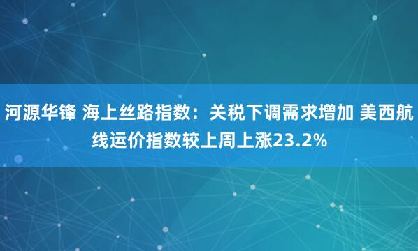 河源华锋 海上丝路指数：关税下调需求增加 美西航线运价指数较上周上涨23.2%