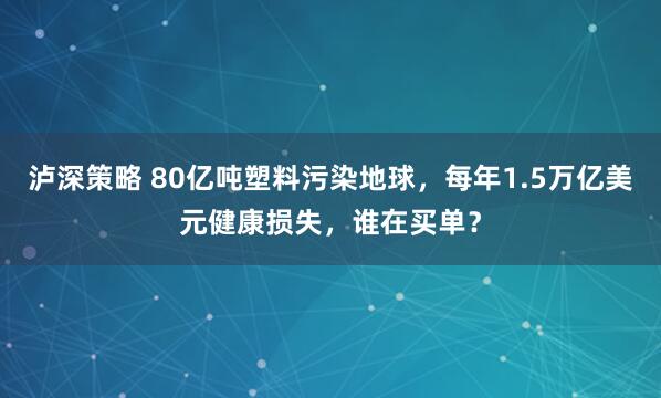 泸深策略 80亿吨塑料污染地球，每年1.5万亿美元健康损失，谁在买单？