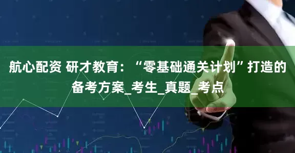 航心配资 研才教育：“零基础通关计划”打造的备考方案_考生_真题_考点