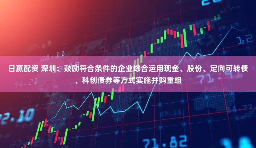 日赢配资 深圳：鼓励符合条件的企业综合运用现金、股份、定向可转债、科创债券等方式实施并购重组