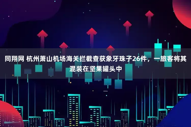 同翔网 杭州萧山机场海关拦截查获象牙珠子26件，一旅客将其混装在坚果罐头中